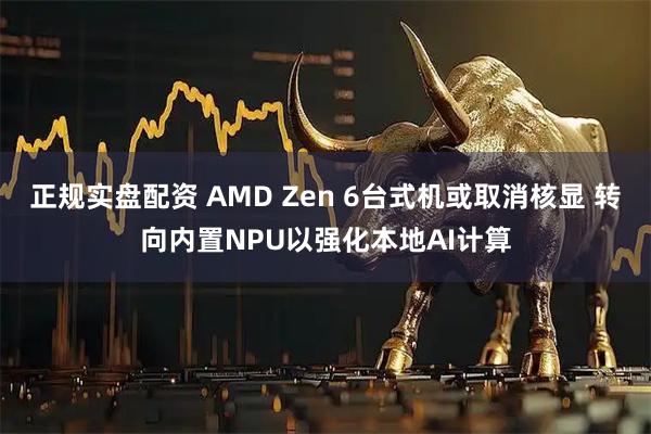 正规实盘配资 AMD Zen 6台式机或取消核显 转向内置NPU以强化本地AI计算